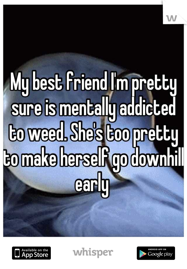 My best friend I'm pretty sure is mentally addicted to weed. She's too pretty to make herself go downhill early 