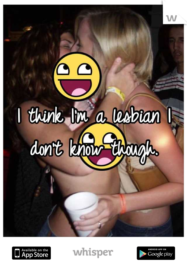 I think I'm a lesbian I don't know though.
