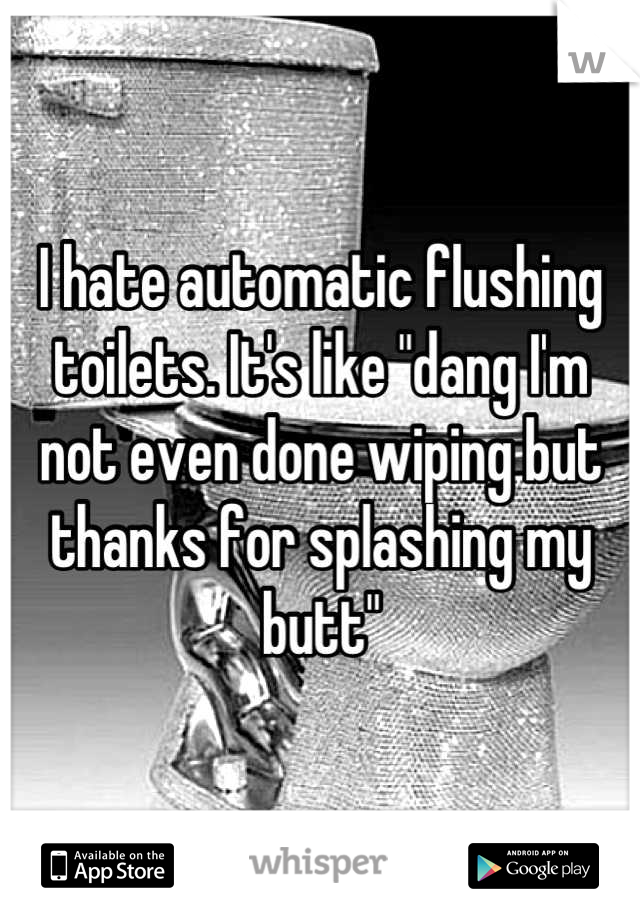 I hate automatic flushing toilets. It's like "dang I'm not even done wiping but thanks for splashing my butt"