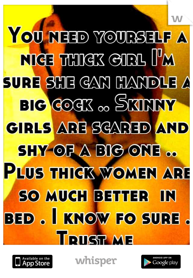 You need yourself a nice thick girl I'm sure she can handle a big cock .. Skinny girls are scared and shy of a big one .. 
Plus thick women are so much better  in bed . I know fo sure . Trust me 