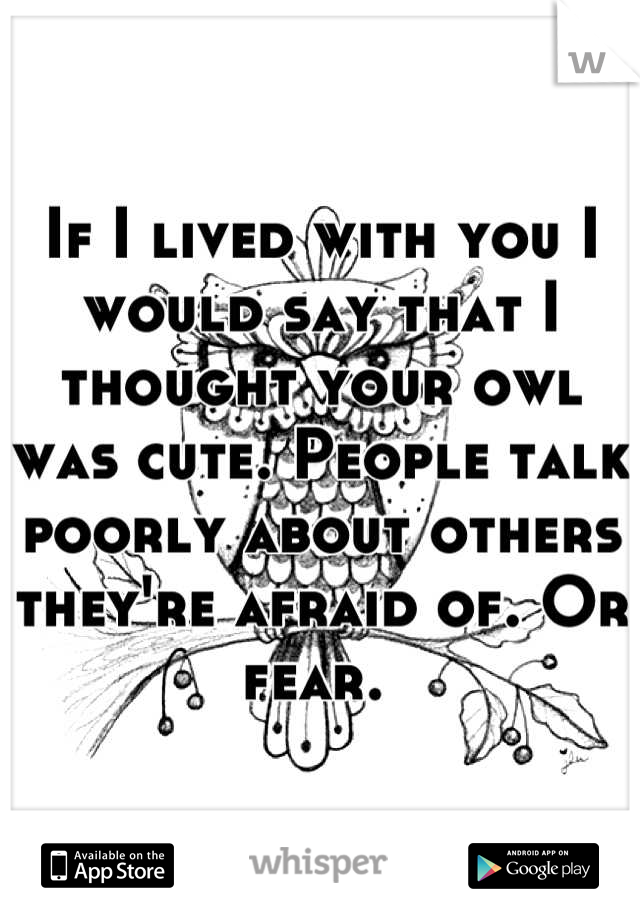 If I lived with you I would say that I thought your owl was cute. People talk poorly about others they're afraid of. Or fear. 