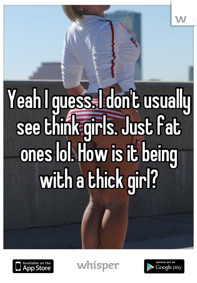 Yeah I guess. I don't usually see think girls. Just fat ones lol. How is it being with a thick girl?