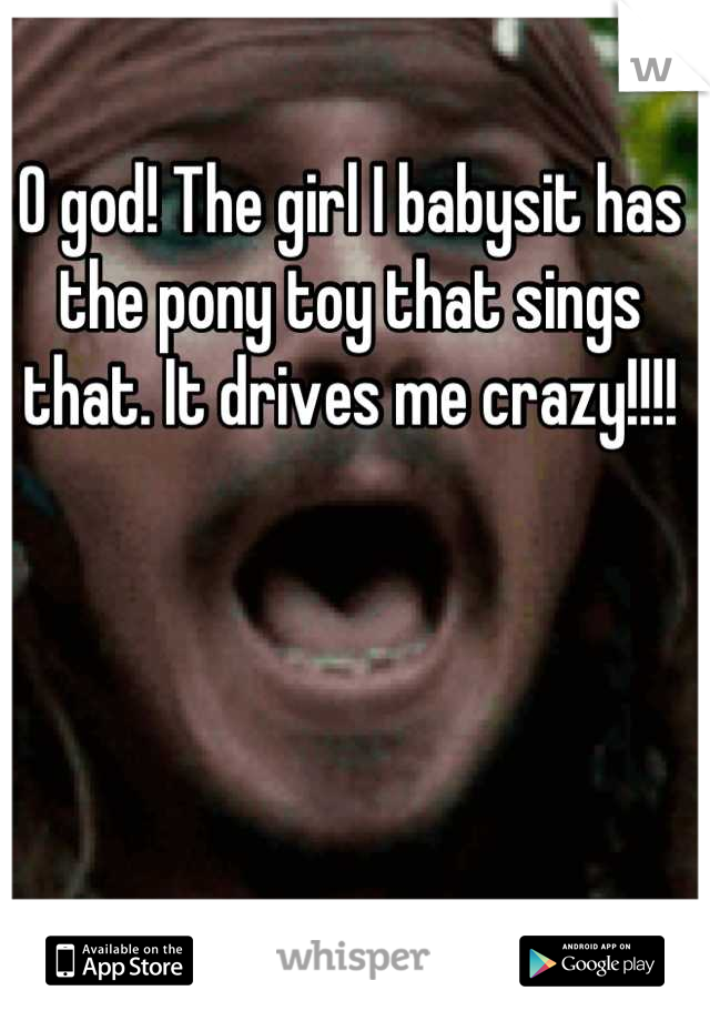 O god! The girl I babysit has the pony toy that sings that. It drives me crazy!!!!