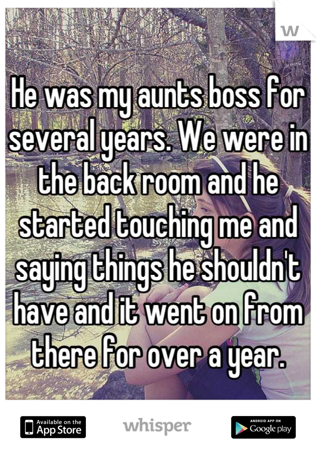 He was my aunts boss for several years. We were in the back room and he started touching me and saying things he shouldn't have and it went on from there for over a year.