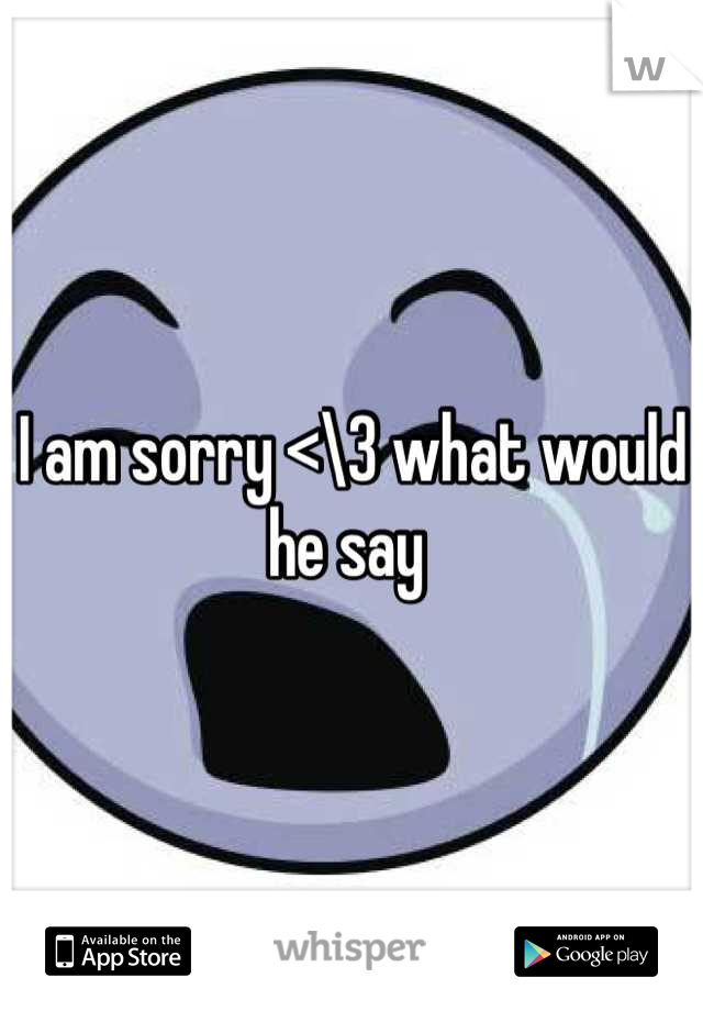 I am sorry <\3 what would he say 