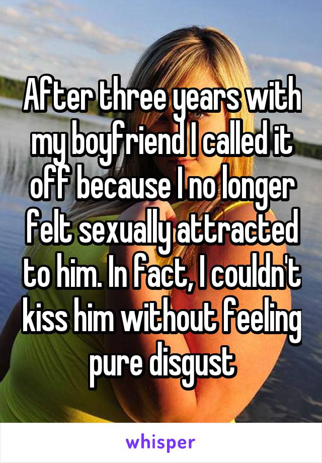 After three years with my boyfriend I called it off because I no longer felt sexually attracted to him. In fact, I couldn't kiss him without feeling pure disgust