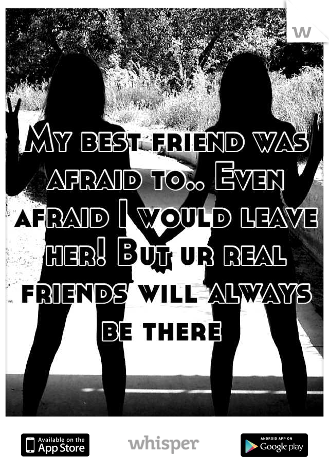 My best friend was afraid to.. Even afraid I would leave her! But ur real friends will always be there 