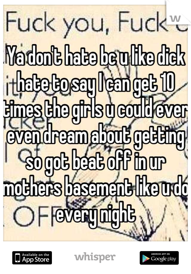 Ya don't hate bc u like dick hate to say I can get 10 times the girls u could ever even dream about getting so got beat off in ur mothers basement like u do every night