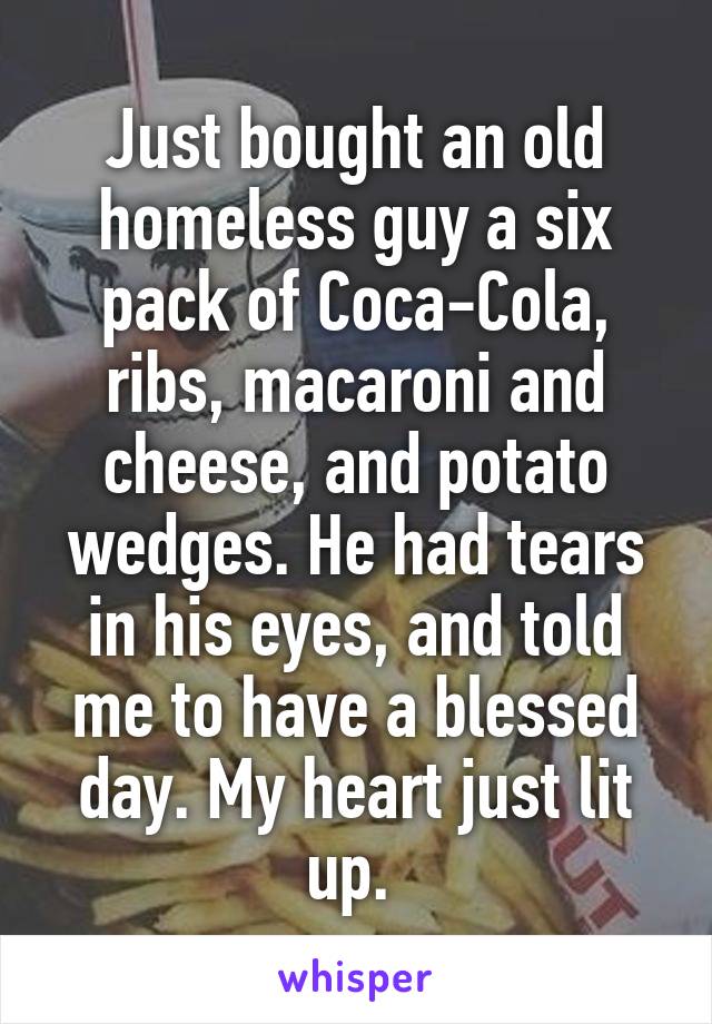 Just bought an old homeless guy a six pack of Coca-Cola, ribs, macaroni and cheese, and potato wedges. He had tears in his eyes, and told me to have a blessed day. My heart just lit up. 