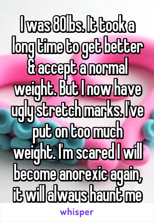 I was 80lbs. It took a long time to get better & accept a normal weight. But I now have ugly stretch marks. I've put on too much weight. I'm scared I will become anorexic again, it will always haunt me