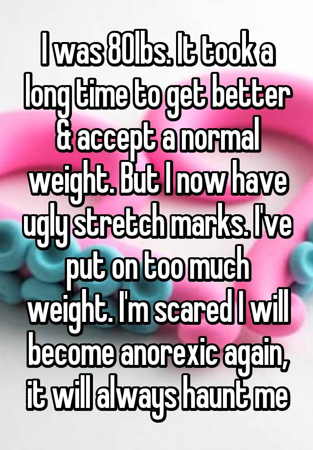 I was 80lbs. It took a long time to get better & accept a normal weight. But I now have ugly stretch marks. I've put on too much weight. I'm scared I will become anorexic again, it will always haunt me