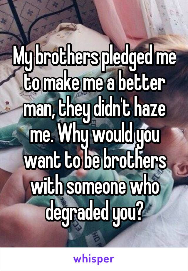 My brothers pledged me to make me a better man, they didn't haze me. Why would you want to be brothers with someone who degraded you?