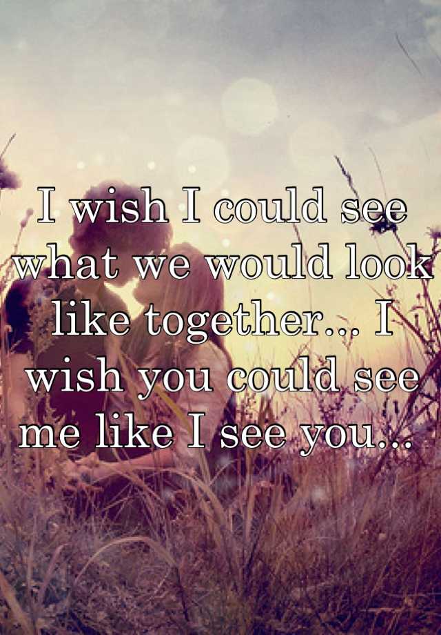 I wish I could see what we would look like together... I wish you could ...