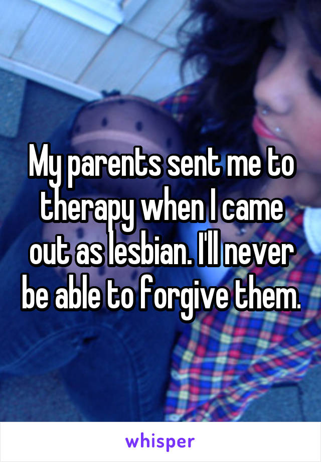 My parents sent me to therapy when I came out as lesbian. I'll never be able to forgive them.