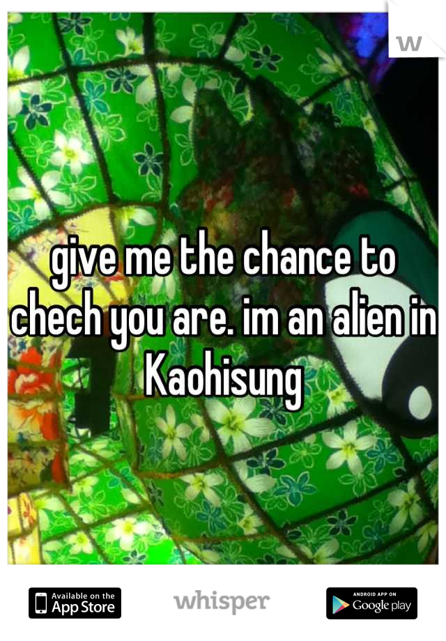 give me the chance to chech you are. im an alien in Kaohisung