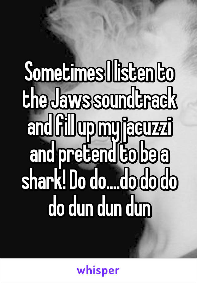 Sometimes I listen to the Jaws soundtrack and fill up my jacuzzi and pretend to be a shark! Do do....do do do do dun dun dun