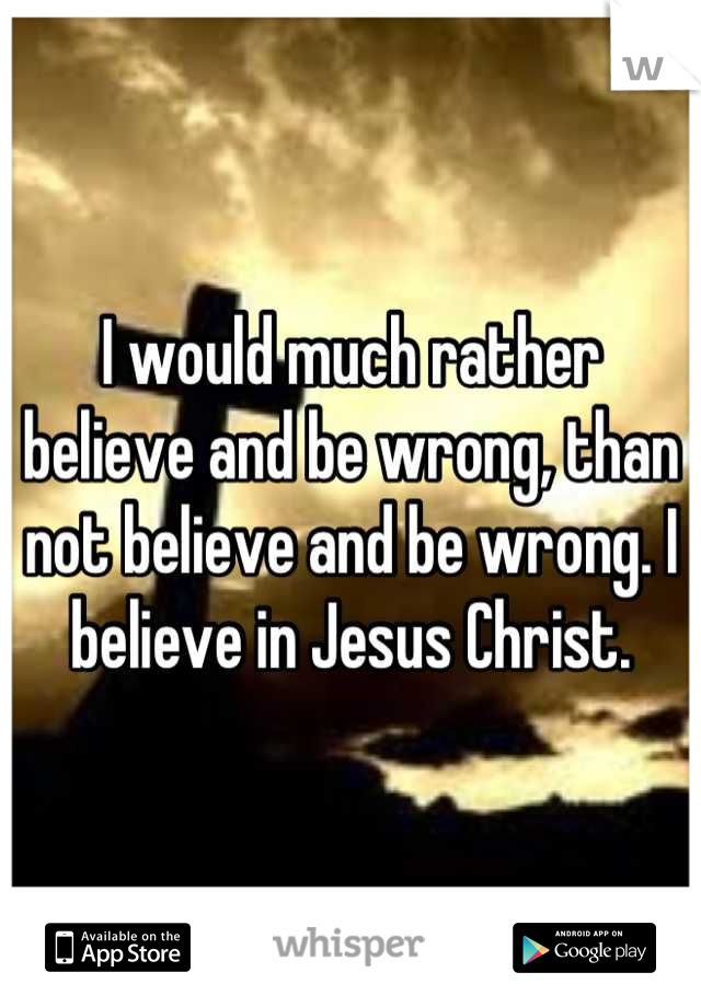 I would much rather believe and be wrong, than not believe and be wrong. I believe in Jesus Christ.