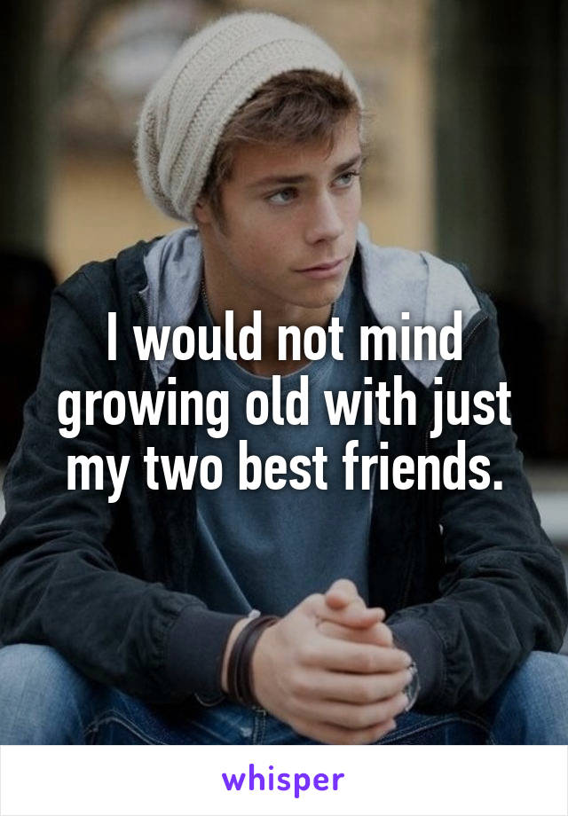 I would not mind growing old with just my two best friends.