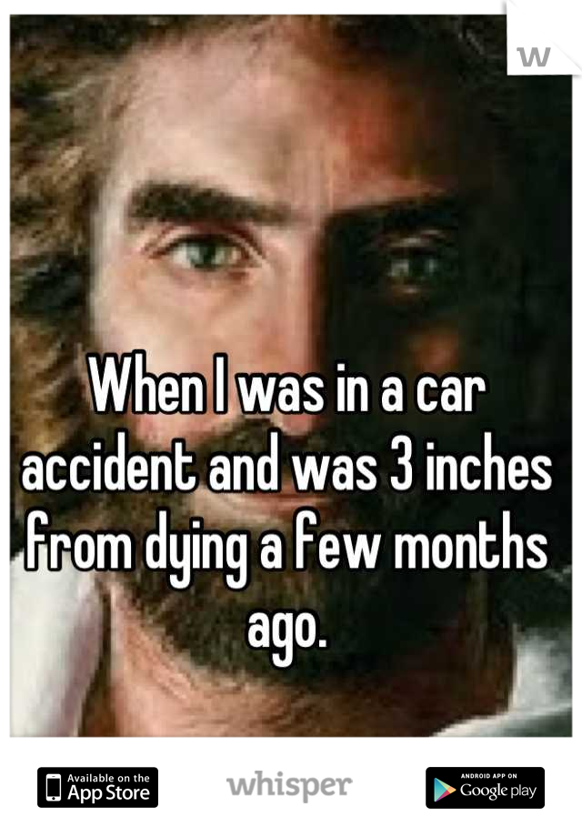 When I was in a car accident and was 3 inches from dying a few months ago.