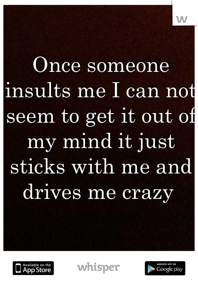 Once someone insults me I can not seem to get it out of my mind it just sticks with me and drives me crazy 