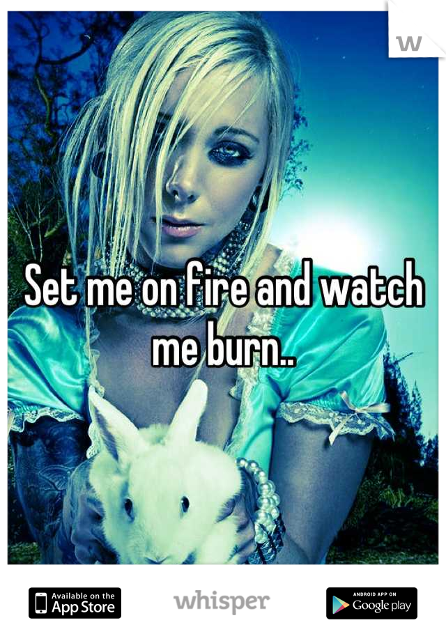 Set me on fire and watch me burn..