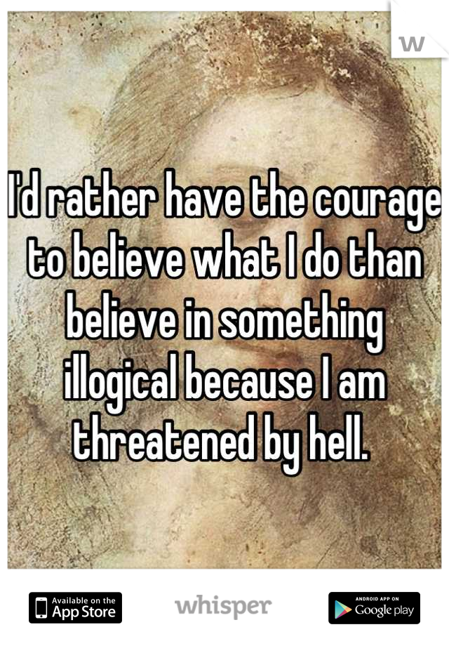 I'd rather have the courage to believe what I do than believe in something illogical because I am threatened by hell. 