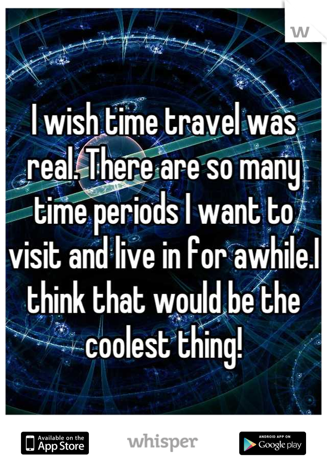 I wish time travel was real. There are so many time periods I want to visit and live in for awhile.I think that would be the coolest thing!