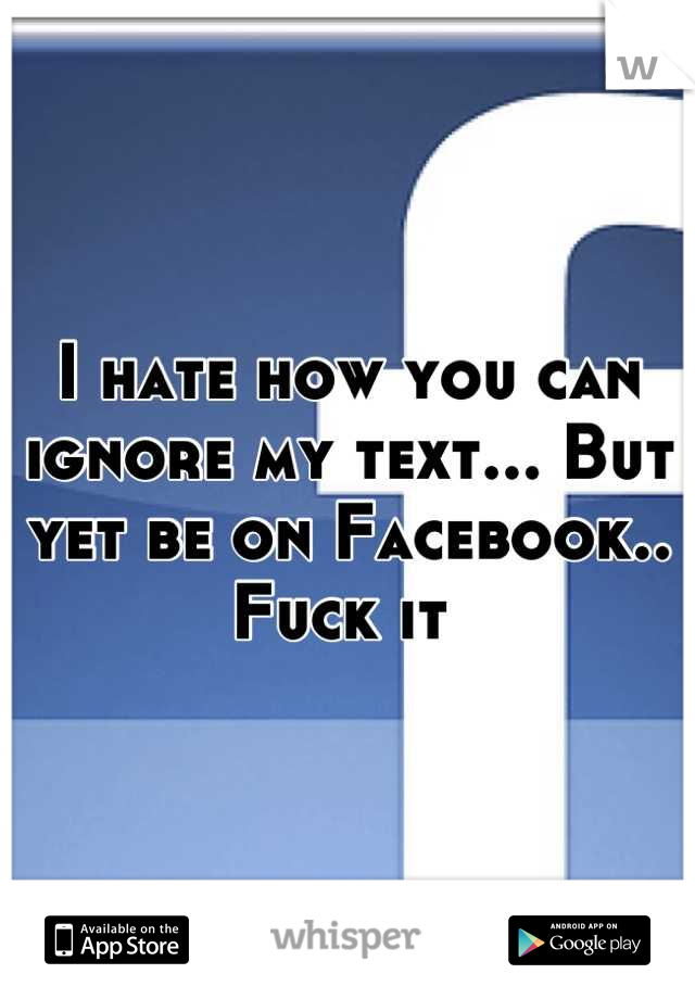 I hate how you can ignore my text... But yet be on Facebook.. Fuck it 