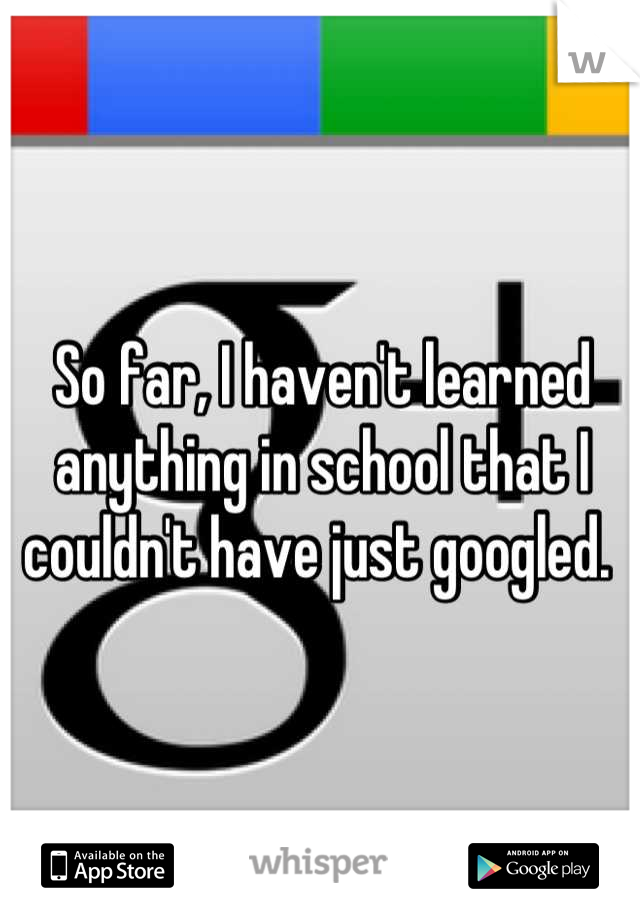 So far, I haven't learned anything in school that I couldn't have just googled. 