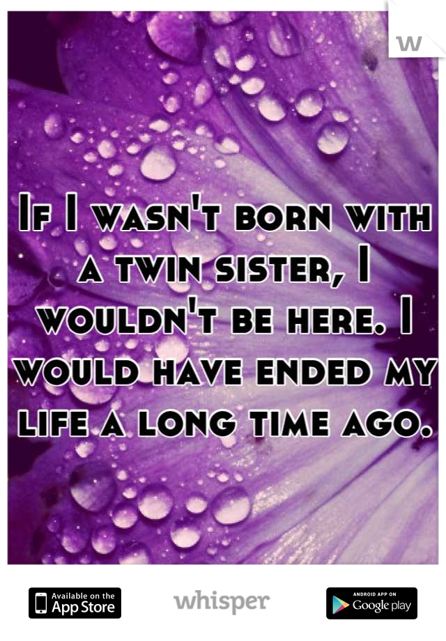 If I wasn't born with a twin sister, I wouldn't be here. I would have ended my life a long time ago.