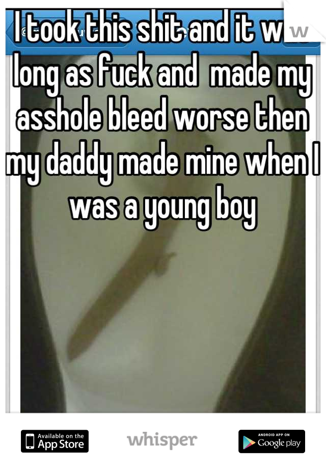 I took this shit and it was long as fuck and  made my asshole bleed worse then my daddy made mine when I was a young boy