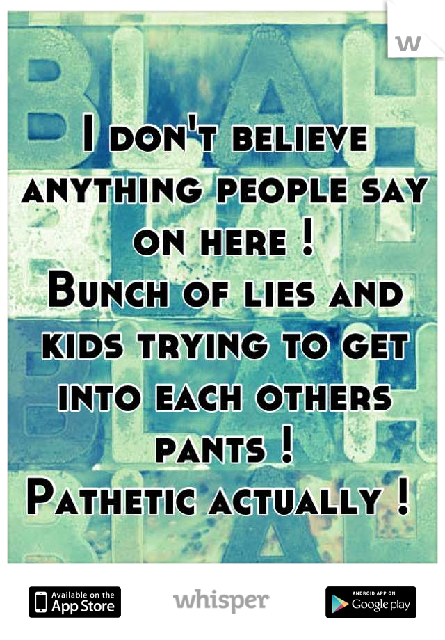 I don't believe anything people say on here ! 
Bunch of lies and kids trying to get into each others pants ! 
Pathetic actually ! 