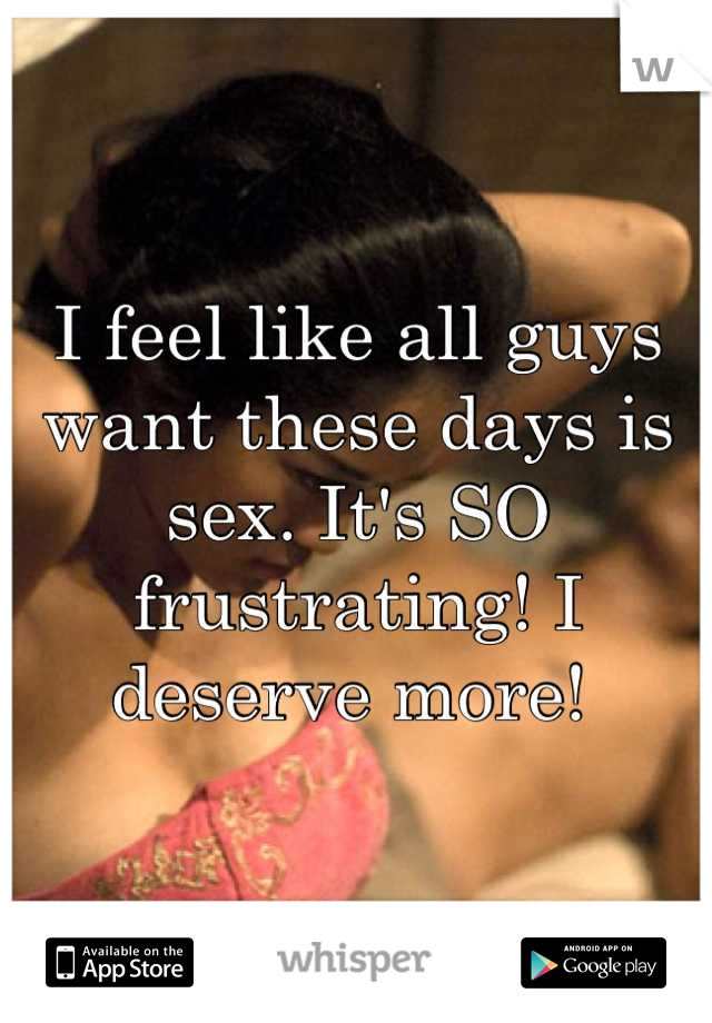 I feel like all guys want these days is sex. It's SO frustrating! I deserve more! 