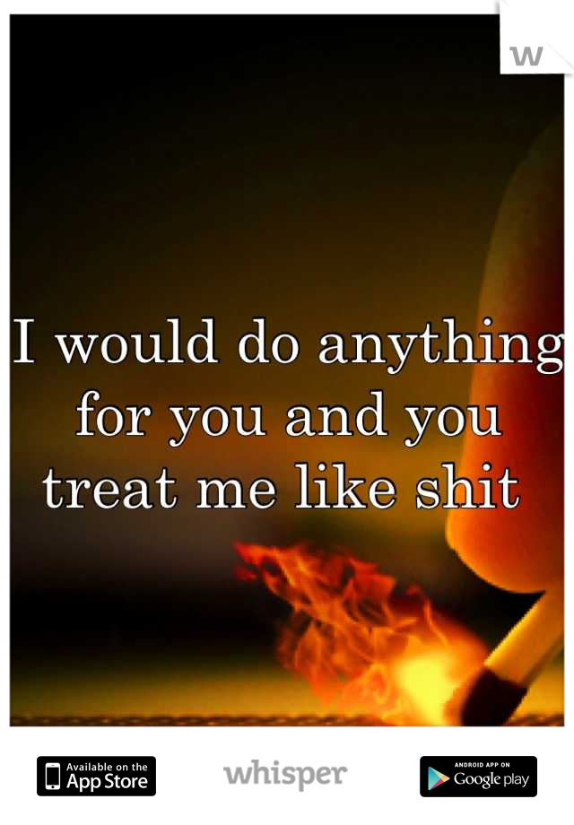 I would do anything for you and you treat me like shit 
