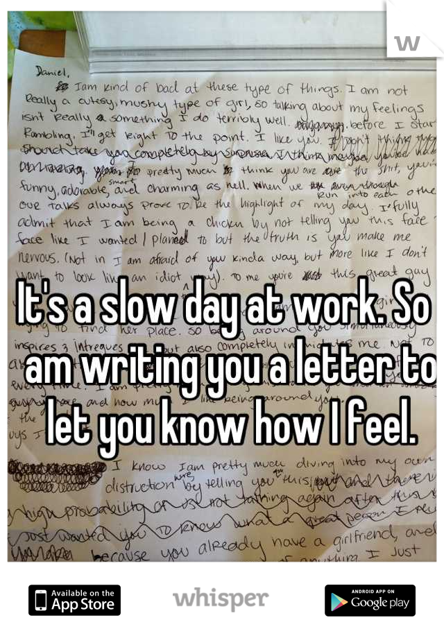 It's a slow day at work. So I am writing you a letter to let you know how I feel.