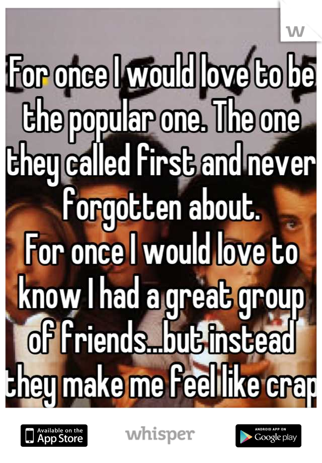 For once I would love to be the popular one. The one they called first and never forgotten about. 
For once I would love to know I had a great group of friends...but instead they make me feel like crap