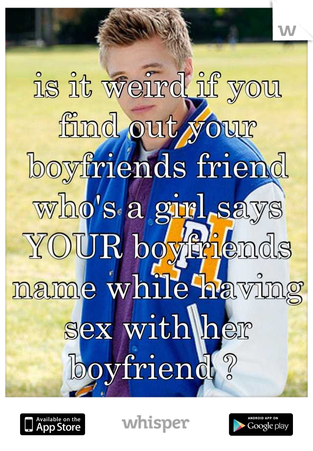 is it weird if you find out your boyfriends friend who's a girl says YOUR boyfriends name while having sex with her boyfriend ? 