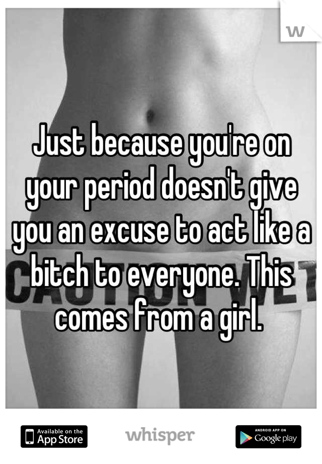 Just because you're on your period doesn't give you an excuse to act like a bitch to everyone. This comes from a girl. 