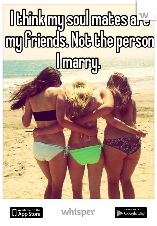 I think my soul mates are my friends. Not the person I marry. 