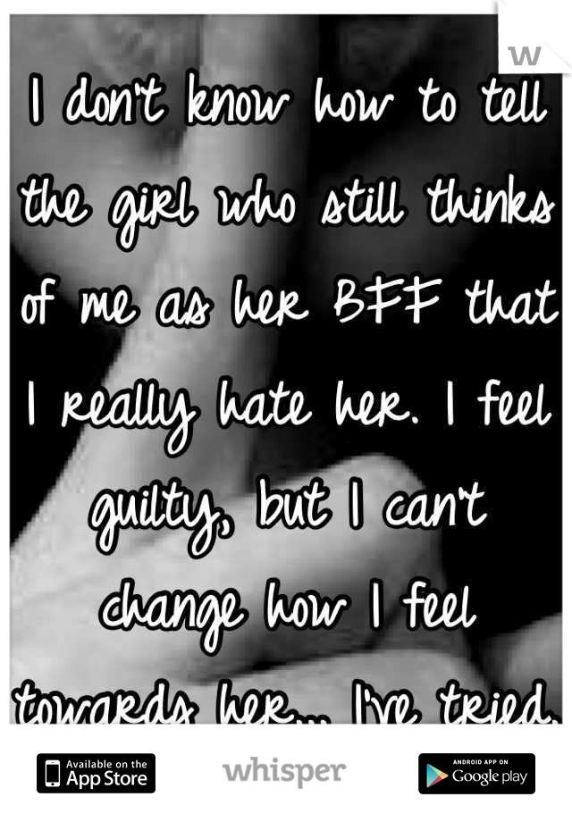 I don't know how to tell the girl who still thinks of me as her BFF that I really hate her. I feel guilty, but I can't change how I feel towards her... I've tried.