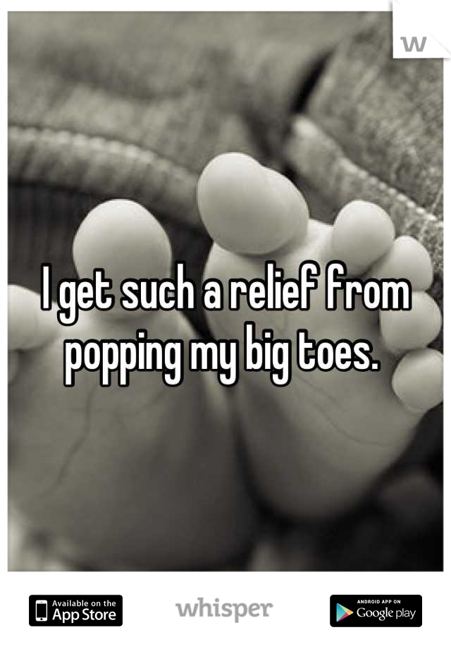 I get such a relief from popping my big toes. 