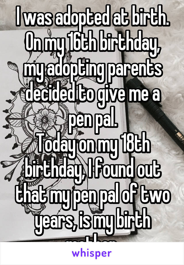 I was adopted at birth.
On my 16th birthday, my adopting parents decided to give me a pen pal.
Today on my 18th birthday, I found out that my pen pal of two years, is my birth mother.