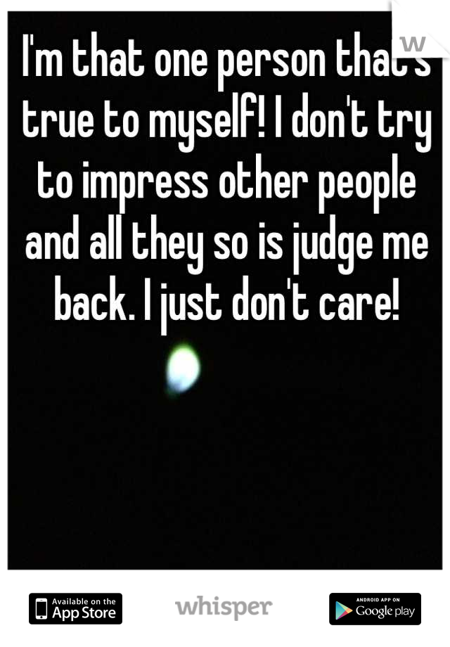I'm that one person that's true to myself! I don't try to impress other people and all they so is judge me back. I just don't care!