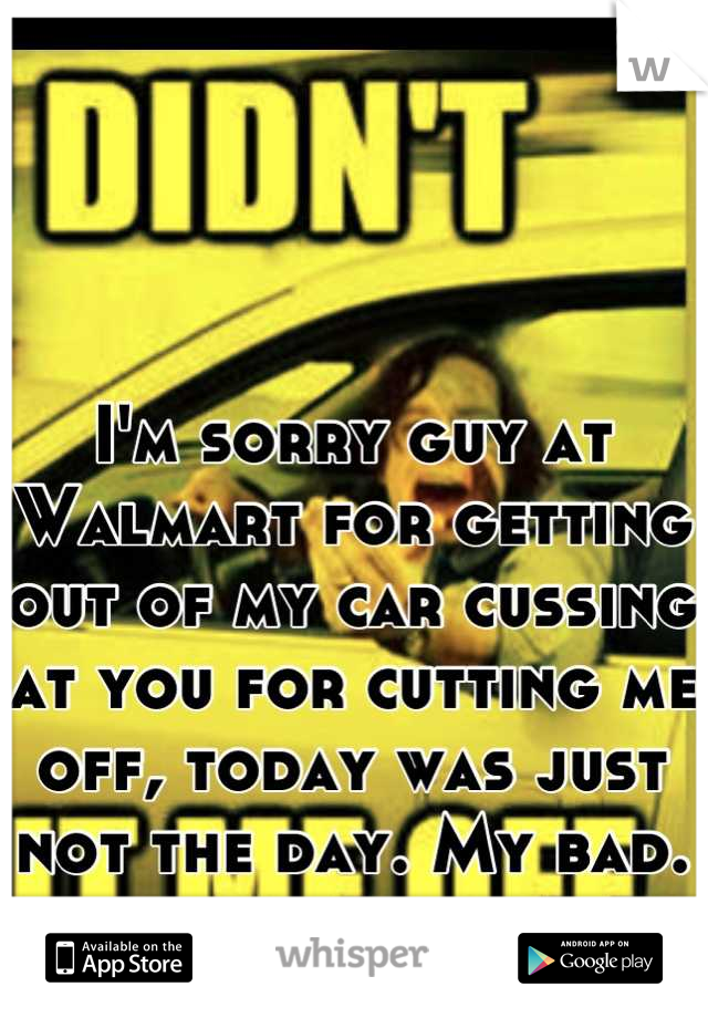I'm sorry guy at Walmart for getting out of my car cussing at you for cutting me off, today was just not the day. My bad.