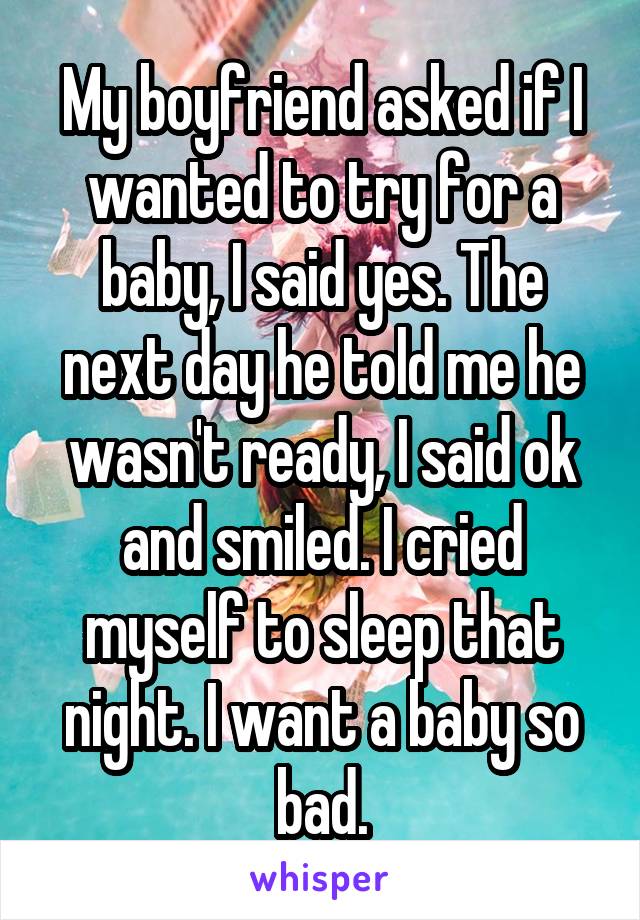 My boyfriend asked if I wanted to try for a baby, I said yes. The next day he told me he wasn't ready, I said ok and smiled. I cried myself to sleep that night. I want a baby so bad.