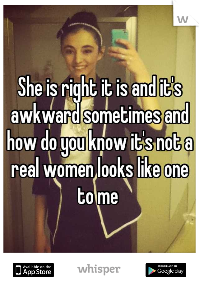 She is right it is and it's awkward sometimes and how do you know it's not a real women looks like one to me 