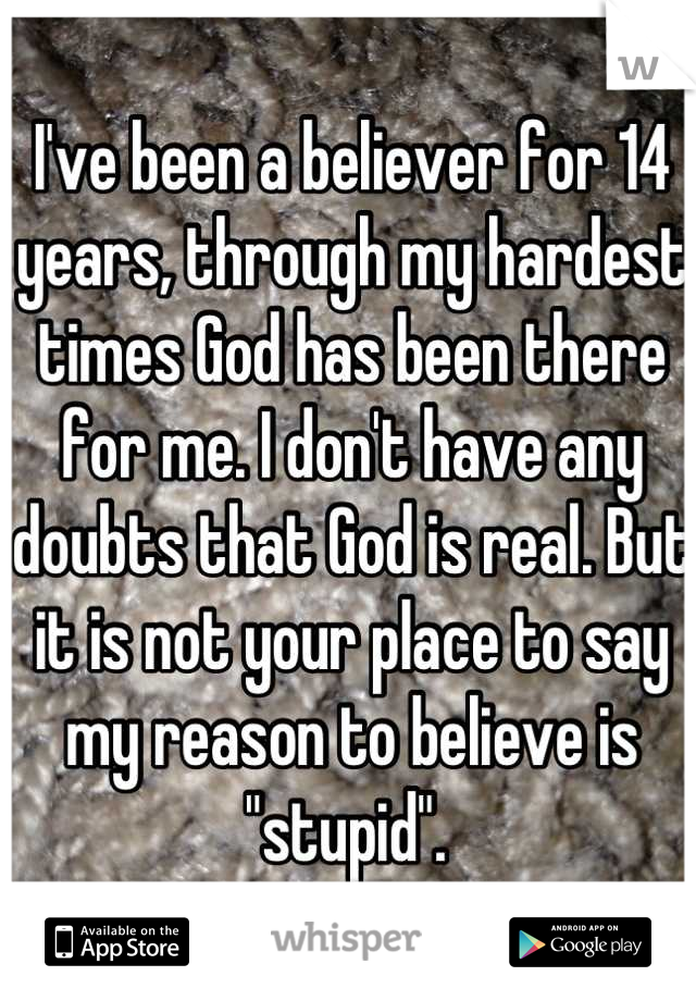 I've been a believer for 14 years, through my hardest times God has been there for me. I don't have any doubts that God is real. But it is not your place to say my reason to believe is "stupid". 
