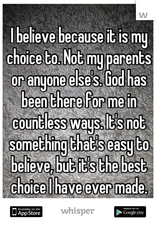 I believe because it is my choice to. Not my parents or anyone else's. God has been there for me in countless ways. It's not something that's easy to believe, but it's the best choice I have ever made.