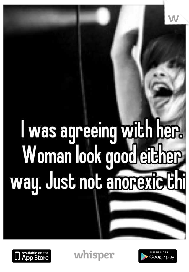 I was agreeing with her. Woman look good either way. Just not anorexic thin