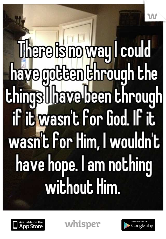 There is no way I could have gotten through the things I have been through if it wasn't for God. If it wasn't for Him, I wouldn't have hope. I am nothing without Him. 